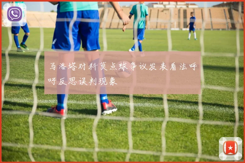 马洛塔对科莫点球争议发表看法呼吁反思误判现象