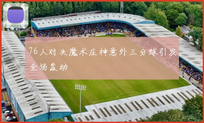 76人对决魔术庄神意外三分球引发全场轰动