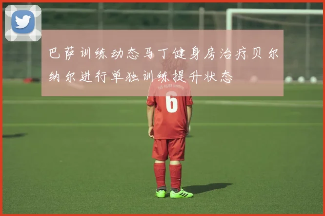 巴萨训练动态马丁健身房治疗贝尔纳尔进行单独训练提升状态