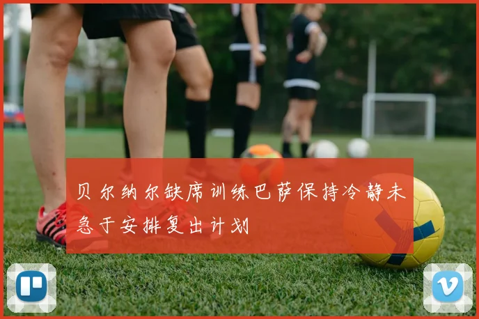 贝尔纳尔缺席训练巴萨保持冷静未急于安排复出计划