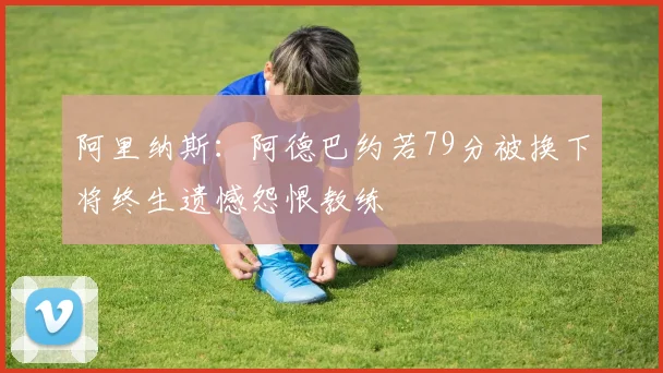 阿里纳斯：阿德巴约若79分被换下将终生遗憾怨恨教练