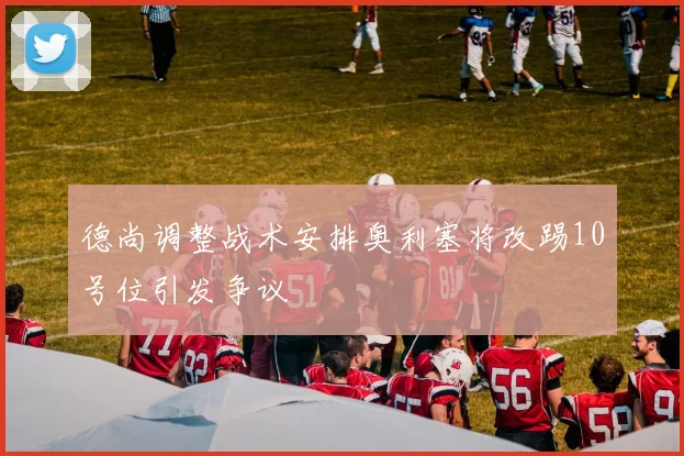 德尚调整战术安排奥利塞将改踢10号位引发争议