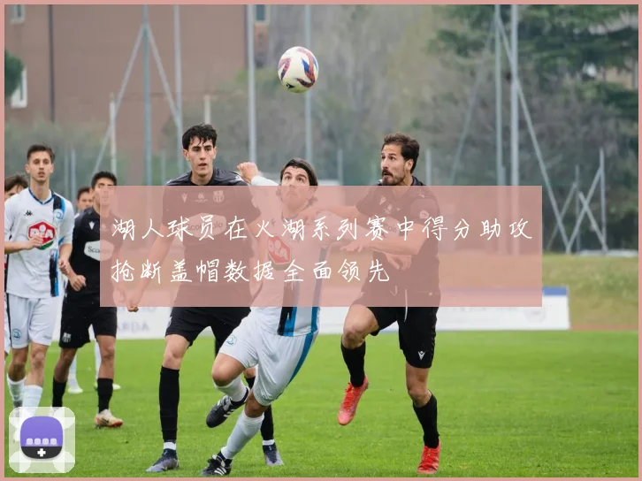 湖人球员在火湖系列赛中得分助攻抢断盖帽数据全面领先