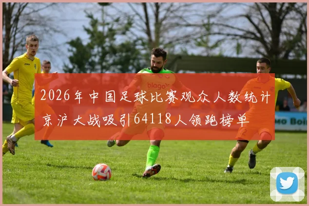 2026年中国足球比赛观众人数统计京沪大战吸引64118人领跑榜单