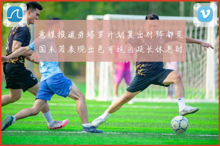 意媒报道劳塔罗计划复出对阵都灵国米若表现出色可适当延长休息时间