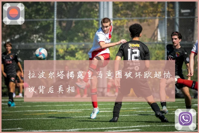 拉波尔塔揭露皇马意图破坏欧超协议背后真相