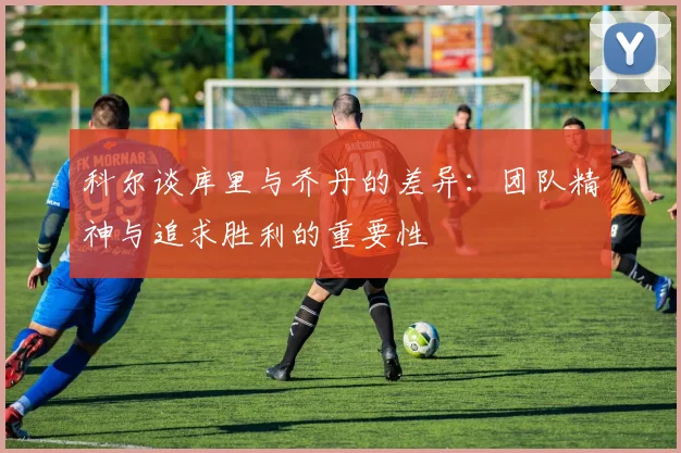 科尔谈库里与乔丹的差异：团队精神与追求胜利的重要性