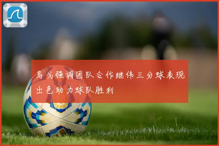 乌戈强调团队合作继伟三分球表现出色助力球队胜利