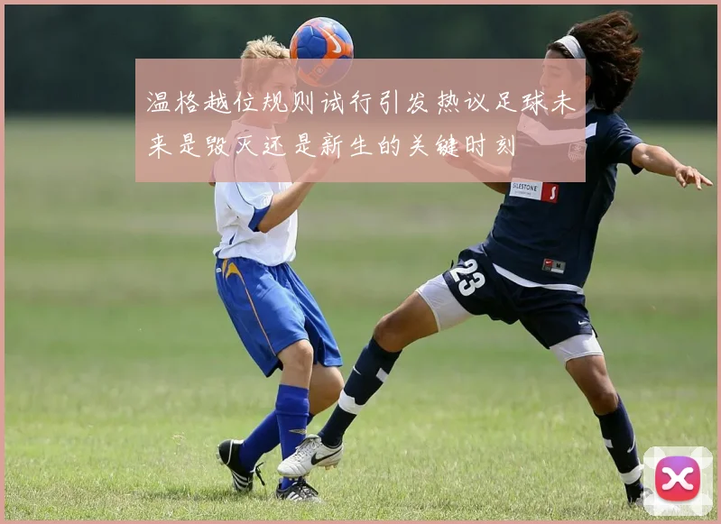 温格越位规则试行引发热议足球未来是毁灭还是新生的关键时刻