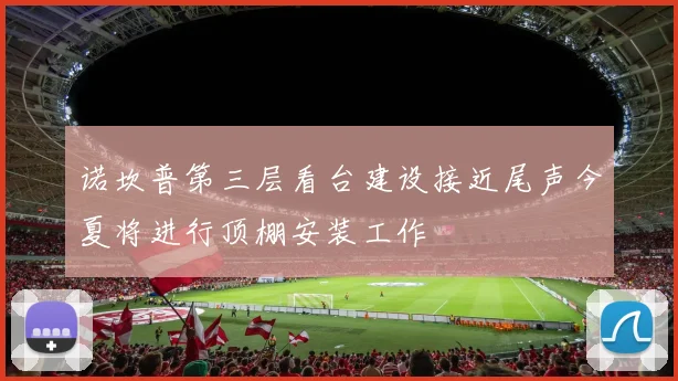 诺坎普第三层看台建设接近尾声今夏将进行顶棚安装工作