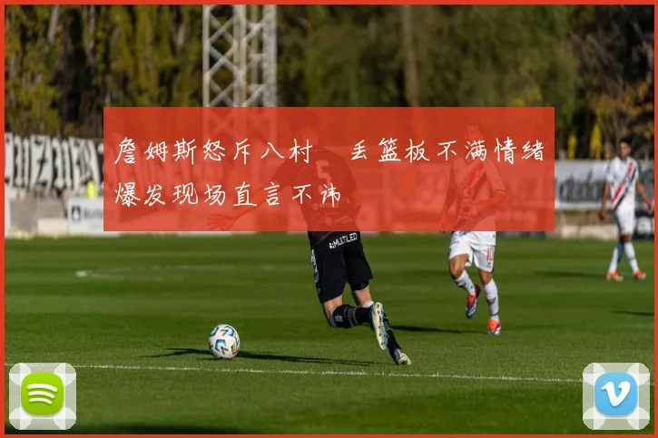 詹姆斯怒斥八村塁丢篮板不满情绪爆发现场直言不讳